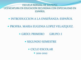 ESCUELA NORMAL DE SULTEPEC
LICENCIATURA EN EDUCACION SECUNDAIA CON ESPECIALIDAD EN
ESPAÑOL
 INTRODUCCION A LA ENSEÑANZA: ESPAÑOL
 PROFRA. MARIA EUGENIA LOPEZ VELAZQUEZ.
 GRDO: PRIMERO GRUPO: I
 SEGUNDO SEMESTRE
 CICLO ESCOLAR
 2011-2012
 