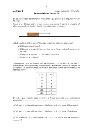 4

Actividad 3:                                  tiempo estimado 100 minutos
                        La segunda ley de Newton (I).


En esta actividad obtendremos relaciones equivalentes a la segunda ley de
Newton.
Imagina un bloque sobre el que actúa una fuerza F, como lo muestra el
diagrama siguiente (no hay fricción entre la mesa y el bloque):

                                        F




¿Qué efecto tendrá la fuerza? (escoge una de las opciones siguientes):
     a) El bloque no se moverá.
     b) El bloque se moverá si la magnitud de la fuerza es lo suficientemente
        grande.
     c) El bloque se moverá con velocidad constante.
     d) El bloque se acelerará.


Supongamos que realizamos un experimento con el bloque de arriba,
variando la fuerza aplicada y observando su movimiento. El bloque siempre se
acelerará. Las aceleraciones producidas por varias fuerzas están dadas en la
tabla siguiente

                              F (N):            a (m/s2):
                                  20               2
                                  40               4
                                  60               6
                                  80               8
                                  100              10
                                  120              12

Describe que relación observas entre la fuerza aplicada y la aceleración
producida:__________________________________________________________________
_____________________________________________________________________________
¿Cuál será la aceleración producida si la fuerza aplicada es de 200 newtons?
____________
¿Cuál será la aceleración producida si la fuerza aplicada es de 10 newtons?
____________
¿Cuál es el valor de la masa del bloque con la que se hizo este experimento?
_______ kg
 