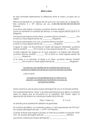 8

                                 Masa y peso.


En esta actividad explicaremos la diferencia entre la masa y el peso de un
objeto.
Piensa por ejemplo en un lingote de oro puro con una masa de un kilogramo.
Éste contiene 3 × 1024 átomos de oro (3,000,000,000,000,000,000,000,000
átomos).
Si te llevas este lingote a Europa, ¿cuántos átomos tendrá? _________________
Como se mantiene la cantidad de átomos, su masa seguirá siendo igual a un
kilogramo.
Si te llevas este lingote al Polo Norte, ¿cuántos átomos tendrá? ____________ Por
lo tanto su masa seguirá siendo de ___________ kilogramo.
Si te llevas este lingote a la Luna, ¿cuántos átomos tendrá? _______________ Por
lo tanto su masa seguirá siendo de _____________ kilogramo.
Si sigues tu viaje y te encuentras en medio del espacio interestelar, ¿cuántos
átomos tendrá? _______ Por lo tanto su masa seguirá siendo de ____ kilogramo.
Si estás viajando de regreso en la nave espacial y el lingote está flotando,
¿cuántos átomos tendrá? _________ Por lo tanto su masa seguirá siendo de
__________ kilogramo.
Si te subes a un elevador al llegar a la Tierra, ¿cuántos átomos tendrá?
__________ Por lo tanto su masa seguirá siendo de _________________ kilogramo.


           La masa es una medida de la cantidad de átomos que
         contiene el objeto (tomando en cuenta el tamaño de estos)

            y por lo tanto

               La masa es una propiedad que no varía con la
               posición o el estado de movimiento en el que se
                              encuentra el objeto.



Ahora veamos lo que le pasa al peso del lingote de oro en la travesía anterior.
Por lo general llamamos “peso” a la fuerza gravitacional que ejerce un planeta
sobre un objeto que se encuentra en su superficie. Esta fuerza, según la
segunda ley de Newton se calcula por medio de la fórmula:

                                Peso = masa × g             (F = m a)
en donde g es la aceleración debida a la gravedad

En la latitud de México, la constante g tiene un valor aproximado de 9.79 m/s 2.
Así, el peso del lingote será de: 1 × 9.79 = 9.79 Newton.
Cuando te llevas este lingote a Europa, el valor de g cambia un poquito a 9.81
m/s2. Así, el peso del lingote será de: __________________________ Newton.
¿Aumentó o disminuyó el peso del lingote? ____________________
 
