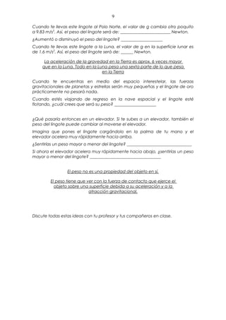 9

Cuando te llevas este lingote al Polo Norte, el valor de g cambia otro poquito
a 9.83 m/s2. Así, el peso del lingote será de: ________________________ Newton.
¿Aumentó o disminuyó el peso del lingote? ____________________
Cuando te llevas este lingote a la Luna, el valor de g en la superficie lunar es
de 1.6 m/s2. Así, el peso del lingote será de: ______ Newton.

     La aceleración de la gravedad en la Tierra es aprox. 6 veces mayor
    que en la Luna. Todo en la Luna pesa una sexta parte de lo que pesa
                                 en la Tierra

Cuando te encuentras en medio del espacio interestelar, las fuerzas
gravitacionales de planetas y estrellas serán muy pequeñas y el lingote de oro
prácticamente no pesará nada.
Cuando estés viajando de regreso en la nave espacial y el lingote esté
flotando, ¿cuál crees que será su peso? ____________________


¿Qué pasaría entonces en un elevador. Si te subes a un elevador, también el
peso del lingote puede cambiar al moverse el elevador.
Imagina que pones el lingote cargándolo en la palma de tu mano y el
elevador acelera muy rápidamente hacia arriba.
¿Sentirías un peso mayor o menor del lingote? _______________________________
Si ahora el elevador acelera muy rápidamente hacia abajo, ¿sentirías un peso
mayor o menor del lingote? __________________________________


                 El peso no es una propiedad del objeto en sí.

         El peso tiene que ver con la fuerza de contacto que ejerce el
           objeto sobre una superficie debida a su aceleración y a la
                            atracción gravitacional.




Discute todas estas ideas con tu profesor y tus compañeros en clase.
 
