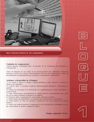 Opera funciones básicas de una computadora.
Unidades de competencia:
-Analiza aspectos elementales sobre el desarrollo de las Tecnologías de Información y
Comunicación.
-Opera las funciones de uso común de un sistema operativo para administrar información
personal y escolar, tras conocer el funcionamiento básico de una computadora y aplica los
procedimientos correspondientes para garantizar la seguridad de la información.
Atributos a desarrollar en el bloque:
1.1 Se conoce y valora a sí mismo y aborda problemas y retos teniendo en cuenta los
objetivos que persiguen.
4.1 Expresa ideas y conceptos mediante representaciones lingüísticas, matemáticas o
gráficas.
4.5 Maneja las tecnologías de la información y la comunicación para obtener información y
expresar ideas.
5.1 Sigue instrucciones y procedimientos de manera reflexiva, comprendiendo como cada
uno de sus pasos contribuye al alcance de un objetivo.
6.4 Estructura ideas y argumentos de manera clara, coherente y sintética.
7.1 Define metas y da seguimiento a sus procesos de construcción de conocimiento.
8.2 Aporta puntos de vista con apertura y considera los de otras personas de manera
reflexiva.
8.3 Asume una actitud constructiva, congruente con los conocimientos y habilidades con los
que cuenta dentro de distintos equipos de trabajo.
Tiempo asignado: 15 hrs.
 