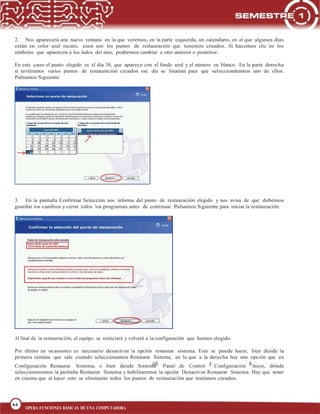 64
BLOQUE 1
64
OPERA FUNCIONES BÁSICAS DE UNA COMPUTADORA
2. Nos aparecerá una nueva ventana en la que veremos, en la parte izquierda, un calendario, en el que algunos días
están en color azul oscuro, esos son los puntos de restauración que tenemos creados. Si hacemos clic en los
símbolos que aparecen a los lados del mes, podremos cambiar a otro anterior o posterior.
En este caso el punto elegido es el día 30, que aparece con el fondo azul y el número en blanco. En la parte derecha
si tuviéramos varios puntos de restauración creados ese día se listarían para que seleccionáramos uno de ellos.
Pulsamos Siguiente.
3. En la pantalla Confirmar Selección nos informa del punto de restauración elegido y nos avisa de que debemos
guardar los cambios y cerrar todos los programas antes de continuar. Pulsamos Siguiente para iniciar la restauración.
Al final de la restauración, el equipo se reiniciará y volverá a la configuración que hemos elegido.
Por último en ocasiones es necesario desactivar la opción restaurar sistema. Esto se puede hacer, bien desde la
primera ventana que sale cuando seleccionamos Restaurar Sistema, en la que a la derecha hay una opción que es
Configuración Restaurar Sistema, o bien desde Sistema Panel de Control Configuración Inicio, dónde
seleccionaremos la pestaña Restaurar Sistema y habilitaremos la opción Desactivar Restaurar Sistema. Hay que tener
en cuenta que al hacer esto se eliminarán todos los puntos de restauración que teníamos creados.
 