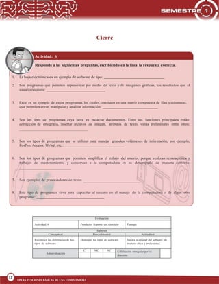 32
BLOQUE 1
32
OPERA FUNCIONES BÁSICAS DE UNA COMPUTADORA
Cierre
Actividad: 6
Responde a las siguientes preguntas, escribiendo en la línea la respuesta correcta.
1. La hoja electrónica es un ejemplo de software de tipo:
2. Son programas que permiten representar por medio de texto y de imágenes gráficas, los resultados que el
usuario requiere:
3. Excel es un ejemplo de estos programas, los cuales consisten en una matriz compuesta de filas y columnas,
que permiten crear, manipular y analizar información:
4. Son los tipos de programas cuya tarea es redactar documentos. Entre sus funciones principales están:
corrección de ortografía, insertar archivos de imagen, atributos de texto, vistas preliminares entre otros:
5. Son los tipos de programas que se utilizan para manejar grandes volúmenes de información, por ejemplo,
FoxPro, Access, MySql, etc.:
6. Son los tipos de programas que permiten simplificar el trabajo del usuario, porque realizan reparaciones y
trabajos de mantenimiento, y conservan a la computadora en su desempeño de manera correcta:
7. Son ejemplos de procesadores de texto:
8. Este tipo de programas sirve para capacitar al usuario en el manejo de la computadora o de algún otro
programa:
Evaluación
Actividad: 6 Producto: Reporte del ejercicio Puntaje:
Saberes
Conceptual Procedimental Actitudinal
Reconoce las diferencias de los
tipos de software.
Distingue los tipos de software. Valora la utilidad del software de
manera ética y profesional.
Autoevaluación
C MC NC Calificación otorgada por el
docente
 