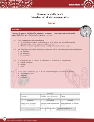 33
BLOQUE 1
33
OPERA FUNCIONES BÁSICAS DE UNA COMPUTADORA
Secuencia didáctica 3.
Introducción al sistema operativo.
Inicio
Actividad: 1
Contesta de manera individual las siguientes preguntas y coloca en el paréntesis de la
izquierda, la letra que relaciona a la respuesta correcta.
( b ) Se le conoce como sistema multitarea.
a) Un sistema que se puede programar con el fin de realizar una actividad específica.
b) Al programa que realiza varias actividades a la vez.
c) Máquina inteligente capaz de atender a múltiples usuarios al mismo tiempo.
( b ) Son programas que realizan actividades específicas para el funcionamiento de una computadora.
a) De sistemas.
b) De aplicación.
c) De proyectos.
( b ) Es un programa que se encarga de administrar los recursos de la computadora.
a) Sistema operativo.
b) Internet.
c) Excel.
( c ) Es una orden o instrucción que se da a la computadora para que realice una función.
a) Procesador de texto.
b) Sistema.
c) Comando.
Evaluación
Actividad: 1 Producto: Reporte del ejercicio Puntaje:
Saberes
Conceptual Procedimental Actitudinal
Conoce qué es un sistema
operativo y sus funciones.
Analiza la utilidad de los sistemas
operativos.
Valora la utilidad de los sistemas
operativos.
Autoevaluación
C MC NC Calificación otorgada por el
docente
 