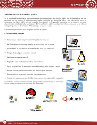 38
BLOQUE 1
38
OPERA FUNCIONES BÁSICAS DE UNA COMPUTADORA
Sistemas operativos de interfaz gráfica.
En la actualidad la mayoría de las computadoras personales tienen una interfaz gráfica con la finalidad de que las
personas, con un mínimo de adiestramiento, puedan manipular en la pantalla objetos que representan tareas o
comandos. Un objeto gráfico es una pequeña figura (icono) en la pantalla, manejable con el mouse o con otro
dispositivo de entrada (teclado, joystick etc.). En los ambientes gráficos, en lugar de teclear comandos, se le indica a
la máquina por medio de opciones del menú lo que se deseas hacer.
Las interfaces gráficas son más amigables y fáciles de operar.
Características y ventajas.
Tienen mayor rapidez de procesamiento y eficiencia en el uso.
Las órdenes no se tienen que escribir, se seleccionan con el mouse.
Los nombres de los archivos pueden contener hasta 255 caracteres.
Otorgan facilidad para conexión a Internet.
Facilitan conectarse a una red.
Se pueden crear ambientes de trabajo personalizado.
Hacen posible el uso de elementos multimedia (video, audio, imagen y texto).
Cuentan con un ambiente de trabajo más atractivo para el usuario.
Existen múltiples programas para este sistema operativo.
Cuenta con opciones de accesibilidad para usuarios con capacidades especiales.
Los sistemas operativos van modificando y mejorando constantemente de versión en
versión, como podemos ver en los logos que mostramos:
 