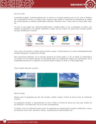 39
BLOQUE 1
39
OPERA FUNCIONES BÁSICAS DE UNA COMPUTADORA
Inicio de sesión
Al encender el equipo, el primer programa que se activará es el sistema operativo, que en este caso es Windows
XP. A la pantalla de inicio se le conoce como escritorio, lugar donde se encuentran las herramientas de trabajo
del sistema operativo y, además, donde figuran diferentes elementos como: iconos, barra de tareas, papel tapiz,
etc.
Un icono es una imagen que representa gráficamente a cualquier objeto, ya sea un programa, un archivo, una
carpeta o un dispositivo, y nos permite identificarlo a simple vista, por lo tanto, los iconos le dan al entorno gráfico
una gran facilidad para el usuario.
Estos iconos del escritorio se llaman accesos directos porque al seleccionarlo con el mouse inmediatamente dan
entrada al programa o la aplicación solicitada.
Otra característica importante de los sistemas operativos de interfaz gráfica, es dar un sentido de familiaridad a
los usuarios, de esta manera cada uno de ellos puede incluir en su pantalla una imagen que la personalice. Así, la
computadora presenta en su superficie un escritorio donde la imagen de fondo se le llama papel tapiz.
Tipos de papel tapiz para escritorio:
Barra de tareas.
Muestra todos los programas que han sido iniciados; también contiene el botón de inicio, la zona de notificación
y la hora.
Los programas iniciados se representan por un icono o botón en la barra de tareas, por lo que para cambiar de
una aplicación a otra basta hacer clic en el icono correspondiente.
La charola o área de notificación incluye iconos de programas que proporcionan el estado y notificaciones acerca
de elementos como correo electrónico entrante, actualizaciones y conectividad de red.
 