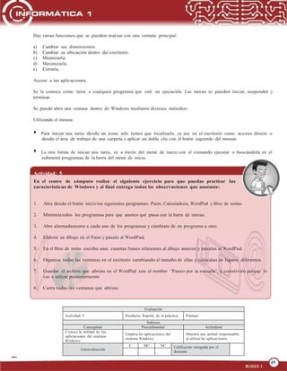 45
OPERA FUNCIONES BÁSICAS DE UNA COMPUTADORA
45
BLOQUE 1
Evaluación
Actividad: 5 Producto: Reporte de la práctica Puntaje:
Saberes
Conceptual Procedimental Actitudinal
Conoce la utilidad de las
aplicaciones del sistema
Windows.
Emplea las aplicaciones del
sistema Windows.
Muestra una actitud responsable
al utilizar las aplicaciones.
Autoevaluación
C MC NC Calificación otorgada por el
docente
Hay varias funciones que se pueden realizar con una ventana principal:
a) Cambiar sus dimensiones.
b) Cambiar su ubicación dentro del escritorio.
c) Minimizarla.
d) Maximizarla.
e) Cerrarla.
Acceso a las aplicaciones.
Se le conoce como tarea a cualquier programa que esté en ejecución. Las tareas se pueden iniciar, suspender y
terminar.
Se puede abrir una ventana dentro de Windows mediante diversos métodos:
Utilizando el mouse.
Para iniciar una tarea desde un icono sólo tienes que localizarlo, ya sea en el escritorio como acceso directo o
desde el área de trabajo de una carpeta y aplicar un doble clic con el botón izquierdo del mouse.
La otra forma de iniciar una tarea, es a través del menú de inicio con el comando ejecutar o buscándola en el
submenú programas de la barra del menú de inicio.
Actividad: 5
En el centro de cómputo realiza el siguiente ejercicio para que puedas practicar las
características de Windows y al final entrega todas las observaciones que anotaste:
1. Abre desde el botón inicio los siguientes programas: Paint, Calculadora, WordPad y Bloc de notas.
2. Minimiza todos los programas para que anotes qué pasa con la barra de tareas.
3. Abre alternadamente a cada uno de los programas y cámbiate de un programa a otro.
4. Elabora un dibujo en el Paint y pásalo al WordPad.
5. En el Bloc de notas escribe unas cuantas frases referentes al dibujo anterior y pásalas al WordPad.
6. Organiza todas las ventanas en el escritorio cambiando el tamaño de ellas y colócalas en lugares diferentes.
7. Guardar el archivo que abriste en el WordPad con el nombre “Paseo por la escuela”, y consérvalo porque lo
vas a utilizar posteriormente
8. Cierra todas las ventanas que abriste.
 
