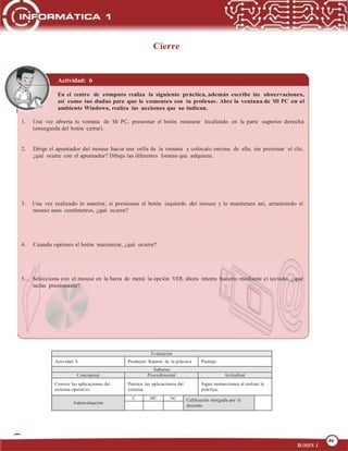 46
OPERA FUNCIONES BÁSICAS DE UNA COMPUTADORA
46
BLOQUE 1
Cierre
Actividad: 6
En el centro de cómputo realiza la siguiente práctica, además escribe las observaciones,
así como tus dudas para que lo comentes con tu profesor. Abre la ventana de MI PC en el
ambiente Windows, realiza las acciones que se indican.
1. Una vez abierta tu ventana de Mi PC, presionar el botón restaurar localizado en la parte superior derecha
(enseguida del botón cerrar).
2. Dirige el apuntador del mouse hacia una orilla de la ventana y colócalo encima de ella, sin presionar el clic,
¿qué ocurre con el apuntador? Dibuja las diferentes formas que adquiere.
3. Una vez realizado lo anterior, si presionas el botón izquierdo del mouse y lo mantienes así, arrastrando el
mouse unos centímetros, ¿qué ocurre?
4. Cuando oprimes el botón maximizar, ¿qué ocurre?
5. Selecciona con el mouse en la barra de menú la opción VER, ahora intenta hacerlo mediante el teclado, ¿qué
teclas presionaste?
Evaluación
Actividad: 6 Producto: Reporte de la práctica Puntaje:
Saberes
Conceptual Procedimental Actitudinal
Conoce las aplicaciones del
sistema operativo.
Practica las aplicaciones del
sistema.
Sigue instrucciones al realizar la
práctica.
Autoevaluación
C MC NC Calificación otorgada por el
docente
 