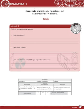 47
OPERA FUNCIONES BÁSICAS DE UNA COMPUTADORA
47
BLOQUE 1
Secuencia didáctica 4. Funciones del
explorador de Windows.
Inicio
Actividad: 1
Contesta las siguientes preguntas.
1. ¿Qué es un archivo?
2. ¿Qué es una carpeta?
3. ¿Cuál es la diferencia entre MI PC y el Explorador de Windows?
Evaluación
Actividad: 1 Producto: Cuestionario Puntaje:
Saberes
Conceptual Procedimental Actitudinal
Reconoce la diferencia y función
del explorador de Windows y Mi
PC.
Distingue las diferencias y la
función del explorador y Mi PC.
Es atento seguir las instrucciones
de la actividad.
Autoevaluación
C MC NC Calificación otorgada por el
docente
 