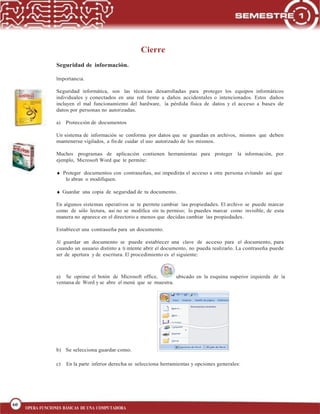 60
BLOQUE 1
60
OPERA FUNCIONES BÁSICAS DE UNA COMPUTADORA
Cierre
Seguridad de información.
Importancia.
Seguridad informática, son las técnicas desarrolladas para proteger los equipos informáticos
individuales y conectados en una red frente a daños accidentales o intencionados. Estos daños
incluyen el mal funcionamiento del hardware, la pérdida física de datos y el acceso a bases de
datos por personas no autorizadas.
a) Protección de documentos
Un sistema de información se conforma por datos que se guardan en archivos, mismos que deben
mantenerse vigilados, a fin de cuidar el uso autorizado de los mismos.
Muchos programas de aplicación contienen herramientas para proteger la información, por
ejemplo, Microsoft Word que te permite:
Proteger documentos con contraseñas, así impedirás el acceso a otra persona evitando así que
lo abran o modifiquen.
Guardar una copia de seguridad de tu documento.
En algunos sistemas operativos se te permite cambiar las propiedades. El archivo se puede marcar
como de sólo lectura, así no se modifica sin tu permiso; lo puedes marcar como invisible, de esta
manera no aparece en el directorio a menos que decidas cambiar las propiedades.
Establecer una contraseña para un documento.
Al guardar un documento se puede establecer una clave de acceso para el documento, para
cuando un usuario distinto a ti intente abrir el documento, no pueda realizarlo. La contraseña puede
ser de apertura y de escritura. El procedimiento es el siguiente:
a) Se oprime el botón de Microsoft office, ubicado en la esquina superior izquierda de la
ventana de Word y se abre el menú que se muestra.
b) Se selecciona guardar como.
c) En la parte inferior derecha se selecciona herramientas y opciones generales:
 