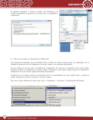 61
BLOQUE 1
61
OPERA FUNCIONES BÁSICAS DE UNA COMPUTADORA
En opciones generales se solicita el nombre del documento y se
escribe la contraseña de apertura y de escritura como se ejemplifica a
continuación.
b) Cómo crear un punto de restauración en Windows XP.
Una característica importante que trae Windows XP es el hecho de permitir el crear puntos de restauración, con la
finalidad de guardar en ellos la configuración de nuestro equipo en un momento determinado.
De esta manera en caso de tener un problema de configuración por causa de un programa u otra causa similar,
podremos restaurar la configuración de nuestro equipo al momento en que hemos creado un punto de restauración,
configuración en la que nuestro equipo funcionaba correctamente.
El sistema crea sus propios puntos de restauración, pero es recomendable crear unos cuando vamos a realizar un
cambio importante de software o hardware en nuestro equipo.
Para crear un punto debemos de pulsar sobre Inicio -> Programas -> Accesorios -> Herramientas del Sistema
 