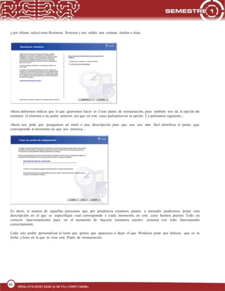 62
BLOQUE 1
62
OPERA FUNCIONES BÁSICAS DE UNA COMPUTADORA
y por último, selecciona Restaurar Sistema y nos saldrá una ventana similar a ésta.
Ahora debemos indicar que lo que queremos hacer es Crear punto de restauración, pues también nos da la opción de
restaurar el sistema a un punto anterior, así que en este caso pulsamos en la opción 2 y pulsamos siguiente...
Ahora nos pide que pongamos un título o una descripción para que nos sea más fácil identificar el punto que
corresponde al momento en que nos interesa...
Es decir, si somos de aquellas personas que por prudencia creamos puntos a menudo, podremos poner una
descripción en el que se especifique cual corresponde a cada momento, en este caso hemos puesto Todo en
correcto funcionamiento pues en el momento de hacerlo teníamos nuestro sistema con todo funcionando
correctamente.
Cada uno podrá personalizar el texto que quiera que aparezca o dejar el que Windows pone por defecto, que es la
fecha y hora en la que se crea este Punto de restauración.
 