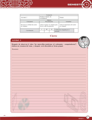 17
OPERA FUNCIONES BÁSICAS DE UNA COMPUTADORA
17
BLOQUE 1
Evaluación
Actividad: 3
Producto: Reporte de
investigación
Puntaje:
Saberes
Conceptual Procedimental Actitudinal
Reconoce la utilidad del centro
de cómputo.
Utiliza el equipo de cómputo para
llevar a cabo las prácticas.
Valora la importancia del centro
de cómputo.
Coevaluación
C MC NC Calificación otorgada por el
docente
Cierre
Actividad: 4
Después de observar el video “las maravillas modernas (el ordenador - computadoras)”,
elabora un resumen del tema, y después será discutido en forma grupal.
Resumen:
 