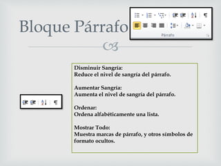 
Bloque Párrafo
Disminuir Sangría:
Reduce el nivel de sangría del párrafo.
Aumentar Sangría:
Aumenta el nivel de sangría del párrafo.
Ordenar:
Ordena alfabéticamente una lista.
Mostrar Todo:
Muestra marcas de párrafo, y otros símbolos de
formato ocultos.
 