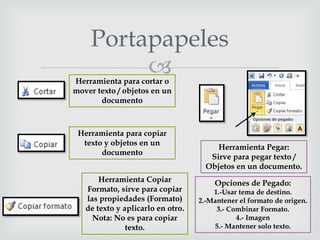 
Portapapeles
Herramienta para cortar o
mover texto / objetos en un
documento
Herramienta para copiar
texto y objetos en un
documento
Herramienta Copiar
Formato, sirve para copiar
las propiedades (Formato)
de texto y aplicarlo en otro.
Nota: No es para copiar
texto.
Herramienta Pegar:
Sirve para pegar texto /
Objetos en un documento.
Opciones de Pegado:
1.-Usar tema de destino.
2.-Mantener el formato de origen.
3.- Combinar Formato.
4.- Imagen
5.- Mantener solo texto.
 