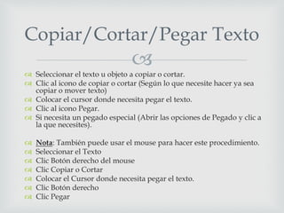 
 Seleccionar el texto u objeto a copiar o cortar.
 Clic al icono de copiar o cortar (Según lo que necesite hacer ya sea
copiar o mover texto)
 Colocar el cursor donde necesita pegar el texto.
 Clic al icono Pegar.
 Si necesita un pegado especial (Abrir las opciones de Pegado y clic a
la que necesites).
 Nota: También puede usar el mouse para hacer este procedimiento.
 Seleccionar el Texto
 Clic Botón derecho del mouse
 Clic Copiar o Cortar
 Colocar el Cursor donde necesita pegar el texto.
 Clic Botón derecho
 Clic Pegar
Copiar/Cortar/Pegar Texto
 