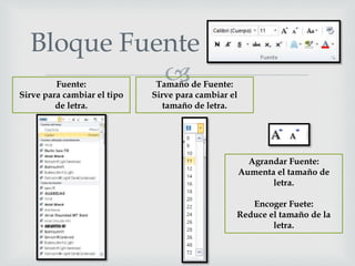 
Bloque Fuente
Fuente:
Sirve para cambiar el tipo
de letra.
Tamaño de Fuente:
Sirve para cambiar el
tamaño de letra.
Agrandar Fuente:
Aumenta el tamaño de
letra.
Encoger Fuete:
Reduce el tamaño de la
letra.
 