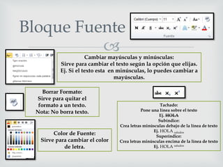 
Bloque Fuente
Color de Fuente:
Sirve para cambiar el color
de letra.
Cambiar mayúsculas y minúsculas:
Sirve para cambiar el texto según la opción que elijas.
Ej. Si el texto esta en minúsculas, lo puedes cambiar a
mayúsculas.
Borrar Formato:
Sirve para quitar el
formato a un texto.
Nota: No borra texto.
Tachado:
Pone una línea sobre el texto
Ej. HOLA
Subíndice:
Crea letras minúsculas debajo de la línea de texto
Ej. HOLA saludos
Superíndice:
Crea letras minúsculas encima de la línea de texto
Ej. HOLA saludos
 
