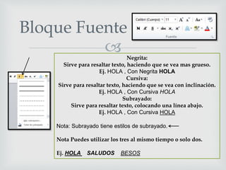 
Bloque Fuente
Negrita:
Sirve para resaltar texto, haciendo que se vea mas grueso.
Ej. HOLA , Con Negrita HOLA
Cursiva:
Sirve para resaltar texto, haciendo que se vea con inclinación.
Ej. HOLA , Con Cursiva HOLA
Subrayado:
Sirve para resaltar texto, colocando una línea abajo.
Ej. HOLA , Con Cursiva HOLA
Nota: Subrayado tiene estilos de subrayado.
Nota Puedes utilizar los tres al mismo tiempo o solo dos.
Ej. HOLA SALUDOS BESOS
 