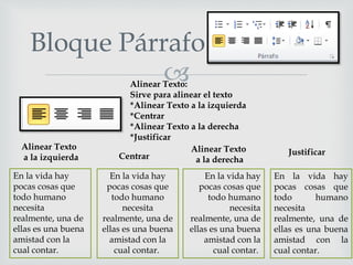 
Bloque Párrafo
En la vida hay
pocas cosas que
todo humano
necesita
realmente, una de
ellas es una buena
amistad con la
cual contar.
Alinear Texto:
Sirve para alinear el texto
*Alinear Texto a la izquierda
*Centrar
*Alinear Texto a la derecha
*Justificar
En la vida hay
pocas cosas que
todo humano
necesita
realmente, una de
ellas es una buena
amistad con la
cual contar.
En la vida hay
pocas cosas que
todo humano
necesita
realmente, una de
ellas es una buena
amistad con la
cual contar.
En la vida hay
pocas cosas que
todo humano
necesita
realmente, una de
ellas es una buena
amistad con la
cual contar.
Alinear Texto
a la izquierda Centrar
Alinear Texto
a la derecha
Justificar
 