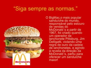 “Siga sempre as normas.”
O BigMac,o mais popular
sanduíche do mundo,
responsável pelo estouro
de vendas do
McDonald´s a partir de
1967, foi criado quando
um operador da
lanchonete Pittsburg, Jim
Delligatti, violando uma
regra de ouro da cadeia
de lanchonetes, e agindo
à revelia da direção da
McDonald´s, partiu para
oferecer um sanduíche
maior!
 