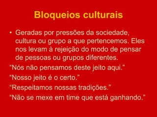 Bloqueios culturais
• Geradas por pressões da sociedade,
cultura ou grupo a que pertencemos. Eles
nos levam à rejeição do modo de pensar
de pessoas ou grupos diferentes.
“Nós não pensamos deste jeito aqui.”
“Nosso jeito é o certo.”
“Respeitamos nossas tradições.”
“Não se mexe em time que está ganhando.”
 