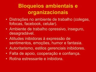 Bloqueios ambientais e
organizacionais
• Distrações no ambiente de trabalho (colegas,
fofocas, facebook, celular).
• Ambiente de trabalho opressivo, inseguro,
desagradável.
• Atitudes inibidoras à expressão de
sentimentos, emoções, humor e fantasia.
• Autoritarismo, estilos gerenciais inibidores.
• Falta de apoio, cooperação e confiança.
• Rotina estressante e inibidora.
 