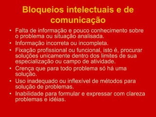 Bloqueios intelectuais e de
comunicação
• Falta de informação e pouco conhecimento sobre
o problema ou situação analisada.
• Informação incorreta ou incompleta.
• Fixação profissional ou funcional, isto é, procurar
soluções unicamente dentro dos limites de sua
especialização ou campo de atividade.
• Crença que para todo problema só há uma
solução.
• Uso inadequado ou inflexível de métodos para
solução de problemas.
• Inabilidade para formular e expressar com clareza
problemas e idéias.
 