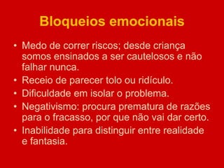 Bloqueios emocionais
• Medo de correr riscos; desde criança
somos ensinados a ser cautelosos e não
falhar nunca.
• Receio de parecer tolo ou ridículo.
• Dificuldade em isolar o problema.
• Negativismo: procura prematura de razões
para o fracasso, por que não vai dar certo.
• Inabilidade para distinguir entre realidade
e fantasia.
 