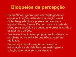 Bloqueios de percepção
• Estereótipos: ignorar que um objeto pode ter
outras aplicações além de sua função usual.
Gutenberg adaptou a prensa de uvas para
imprimir livros; Santos Dumont usou a corda de
piano para substituir as pesadas e grossas cordas
usadas nos balões.
• Fronteiras imaginárias: projetamos fronteiras no
problema ou na solução que não existem na
realidade.
• Sobrecarga de informação: excesso de
informações e de detalhes que restringem a
solução que pode ser considerada.
 