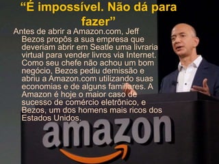 “É impossível. Não dá para
fazer”
Antes de abrir a Amazon.com, Jeff
Bezos propôs a sua empresa que
deveriam abrir em Seatle uma livraria
virtual para vender livros via Internet.
Como seu chefe não achou um bom
negócio, Bezos pediu demissão e
abriu a Amazon.com utilizando suas
economias e de alguns familiares. A
Amazon é hoje o maior caso de
sucesso de comércio eletrônico, e
Bezos, um dos homens mais ricos dos
Estados Unidos.
 