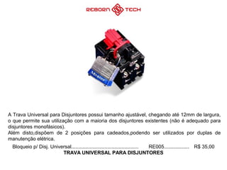 Bloqueio p/ Disj. Universal................................................ RE005.................. R$ 35,00
TRAVA UNIVERSAL PARA DISJUNTORES
A Trava Universal para Disjuntores possui tamanho ajustável, chegando até 12mm de largura,
o que permite sua utilização com a maioria dos disjuntores existentes (não é adequado para
disjuntores monofásicos).
Além disto,dispõem de 2 posições para cadeados,podendo ser utilizados por duplas de
manutenção elétrica.
 