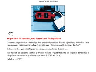 Dispositivo de bloqueio para Disjuntores Monopolares
Garanta a segurança de sua equipe e de seus equipamentos durante o processo produtivo e nas
manutenções elétricas utilizando o Dispositivo de Bloqueio para Disjuntores da Brady.
Este dispositivo permite bloquear os principais modelos de disjuntores.
Por possuir um desenho simples e preciso encaixa-se perfeitamente no disjuntor permitindo o
bloqueio com cadeados de diâmetro de haste de 9/32" (0,71cm).
(Modelo: 65.387)
6º)6º)
Disjuntor NEMA monofásico
 