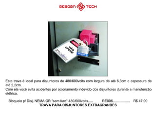 Bloqueio p/ Disj. NEMA GR "sem furo" 480/600volts..... RE006.................. R$ 47,00
TRAVA PARA DISJUNTORES EXTRAGRANDES
Esta trava é ideal para disjuntores de 480/600volts com largura de até 6,3cm e espessura de
até 2,2cm.
Com ela você evita acidentes por acionamento indevido dos disjuntores durante a manutenção
elétrica.
 