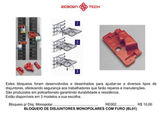 Bloqueio p/ Disj. Monopolar.............................................. RE002.................. R$ 10,00
BLOQUEIO DE DISJUNTORES MONOPOLARES COM FURO (BL01)
Estes bloqueios foram desenvolvidos e desenhados para ajustar-se a diversos tipos de
disjuntores, oferecendo segurança aos trabalhadores que farão reparos e manutenções.
São produzidos em policarbonato garantindo durabilidade e resistência.
Estão disponíveis em 3 modelos a sua escolha.
 