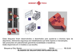 Bloqueio p/ Disj. Bipolar.................................................... RE004.................. R$ 25,00
BLOQUEIO DE DISJUNTORES BIPOLARES (BL03)
Estes bloqueios foram desenvolvidos e desenhados para ajustar-se a diversos tipos de
disjuntores, oferecendo segurança aos trabalhadores que farão reparos e manutenções.
São produzidos em policarbonato garantindo durabilidade e resistência.
Estão disponíveis em 3 modelos a sua escolha.
 
