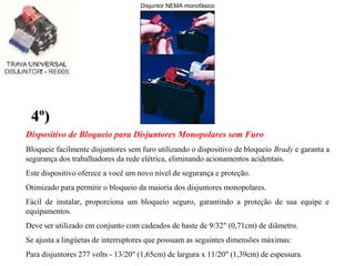 Dispositivo de Bloqueio para Disjuntores Monopolares sem Furo
Bloqueie facilmente disjuntores sem furo utilizando o dispositivo de bloqueio Brady e garanta a
segurança dos trabalhadores da rede elétrica, eliminando acionamentos acidentais.
Este dispositivo oferece a você um novo nível de segurança e proteção.
Otimizado para permitir o bloqueio da maioria dos disjuntores monopolares.
Fácil de instalar, proporciona um bloqueio seguro, garantindo a proteção de sua equipe e
equipamentos.
Deve ser utilizado em conjunto com cadeados de haste de 9/32" (0,71cm) de diâmetro.
Se ajusta a lingüetas de interruptores que possuam as seguintes dimensões máximas:
Para disjuntores 277 volts - 13/20" (1,65cm) de largura x 11/20" (1,39cm) de espessura.
4º)4º)
Disjuntor NEMA monofásico
 