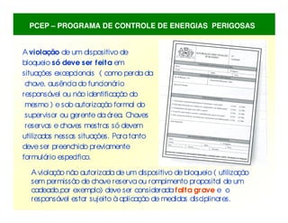 A violação de um dispositivo de
bloqueio só deve ser feita em
situações excepcionais ( como perda da
chave, ausência do funcionário
responsável ou não identificação do
mesmo ) e sob autorização formal do
supervisor ou gerente da área. C
haves
reservas e chaves mestras só devem
utilizadas nessas situações. Paratanto
deve ser preenchido previamente
formulário especifico.
A violação não autorizada de um dispositivo de bloqueio ( utilização
sem permissão de chave reservaou rompimento proposital de um
cadeado,por exemplo) deve ser considerada falta grave e o
responsável estar sujeito à aplicação de medidas disciplinares.
PCEP – PROGRAMA DE CONTROLE DE ENERGIAS PERIGOSAS
 