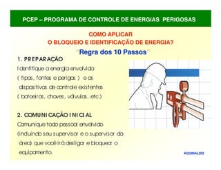 COMO APLICAR
COMO APLICAR
O BLOQUEIO E IDENTIFICAÇÃO DE ENERGIA?
O BLOQUEIO E IDENTIFICAÇÃO DE ENERGIA?
“
“Regra dos 10 Passos
Regra dos 10 Passos”
”
AGUINALDO
1. PREPARAÇÃO
I dentifique aenergiaenvolvida
( tipos, fontes e perigos ) e os
dispositivos de controle existentes
( botoeiras, chaves, válvulas, etc)
2. COMUNI CAÇÃO I NI CI AL
C
omunique todo pessoal envolvido
(incluindo seu supervisor e o supervisor da
área) que você irá desligar e bloquear o
equipamento.
PCEP – PROGRAMA DE CONTROLE DE ENERGIAS PERIGOSAS
 