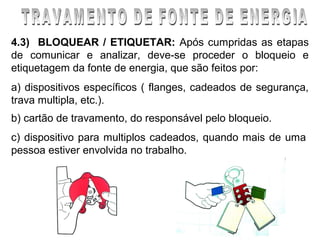 4.3) BLOQUEAR / ETIQUETAR: Após cumpridas as etapas
de comunicar e analizar, deve-se proceder o bloqueio e
etiquetagem da fonte de energia, que são feitos por:
a) dispositivos específicos ( flanges, cadeados de segurança,
trava multipla, etc.).
b) cartão de travamento, do responsável pelo bloqueio.
c) dispositivo para multiplos cadeados, quando mais de uma
pessoa estiver envolvida no trabalho.
 