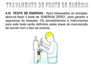 4.4) TESTE DE ENERGIA : Após bloqueadas as energias,
deve-se fazer o teste de “ENERGIA ZERO”, para garantir a
segurança do bloqueio. Os procedimentos e instrumentos
para este teste serão definidos pelas áreas de manutenção
de acordo com o tipo de energia.
 