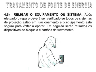 4.6) RELIGAR O EQUIPAMENTO OU SISTEMA: Após
efetuado o reparo deverá ser verificado se todos os sistemas
de proteção estão em funcionamento e o equipamento esta
seguro para voltar a operar. Em seguida serão retirados os
dispositivos de bloqueio e cartões de travamento.
 