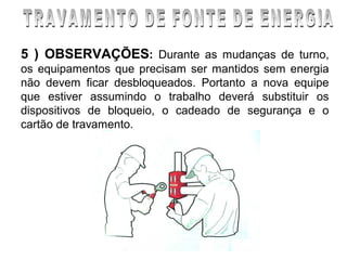 5 ) OBSERVAÇÕES: Durante as mudanças de turno,
os equipamentos que precisam ser mantidos sem energia
não devem ficar desbloqueados. Portanto a nova equipe
que estiver assumindo o trabalho deverá substituir os
dispositivos de bloqueio, o cadeado de segurança e o
cartão de travamento.
 