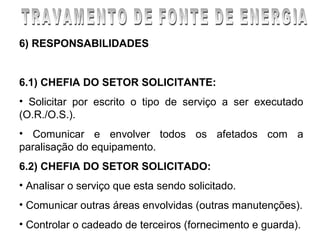 6) RESPONSABILIDADES


6.1) CHEFIA DO SETOR SOLICITANTE:
• Solicitar por escrito o tipo de serviço a ser executado
(O.R./O.S.).
• Comunicar e envolver todos os afetados com a
paralisação do equipamento.
6.2) CHEFIA DO SETOR SOLICITADO:
• Analisar o serviço que esta sendo solicitado.
• Comunicar outras áreas envolvidas (outras manutenções).
• Controlar o cadeado de terceiros (fornecimento e guarda).
 