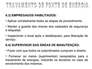 6.3) EMPREGADOS HABILITADOS:
• Aplicar corretamente todas as etapas do procedimento.
• Manter a guarda das chaves dos cadeados de segurança
e etiquetas.
• Inspecionar o local após o desbloqueio, para liberação do
serviço.
6.4) SUPERVISOR DAS ÁREAS DE MANUTENÇÃO:
• Fazer com que todos os subordinados cumpram a diretriz.
• Fornecer os meios (suprimentos) necessários para o
travamento de energias, incluindo os terceiros no caso de
envolvimento dos mesmos.
 