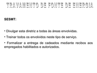 SESMT:


• Divulgar esta diretriz a todas às áreas envolvidas.
• Treinar todos os envolvidos neste tipo de serviço.
• Formalizar a entrega de cadeados mediante recibos aos
empregados habilitados e autorizados.
 