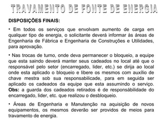 DISPOSIÇÕES FINAIS:
• Em todos os serviços que envolvam aumento de carga em
qualquer tipo de energia, o solicitante deverá informar às áreas de
Engenharia de Fábrica e Engenharia de Construções e Utilidades,
para aprovação.
• Nas trocas de turno, onde deva permanecer o bloqueio, a equipe
que esta saindo deverá manter seus cadeados no local até que o
responsável pelo setor (encarregado, lider, etc.) se dirija ao local
onde esta aplicado o bloqueio e libere os mesmos com auxílio de
chave mestra sob sua responsabilicade, para em seguida ser
aplicado os cadeados da equipe que esta assumindo o serviço.
Obs: a guarda dos cadeados retirados é de responsábilidade do
encarregado, lider, etc. que realizou o desbloqueio.
• Áreas de Engenharia e Manutenção na aquisição de novos
equipamentos, os mesmos deverão ser providos de meios para
travamento de energia.
 