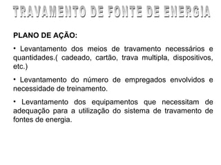 PLANO DE AÇÃO:
• Levantamento dos meios de travamento necessários e
quantidades.( cadeado, cartão, trava multipla, dispositivos,
etc.)
• Levantamento do número de empregados envolvidos e
necessidade de treinamento.
• Levantamento dos equipamentos que necessitam de
adequação para a utilização do sistema de travamento de
fontes de energia.
 