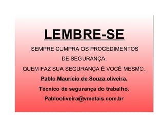LEMBRE-SE
  SEMPRE CUMPRA OS PROCEDIMENTOS
  SEMPRE CUMPRA OS PROCEDIMENTOS
            DE SEGURANÇA,
            DE SEGURANÇA,
QUEM FAZ SUA SEGURANÇA É VOCÊ MESMO.
QUEM FAZ SUA SEGURANÇA É VOCÊ MESMO.
     Pablo Maurício de Souza oliveira.
     Pablo Maurício de Souza oliveira.
    Técnico de segurança do trabalho.
    Técnico de segurança do trabalho.
      Pablooliveira@vmetais.com.br
      Pablooliveira@vmetais.com.br
 
