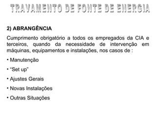 2) ABRANGÊNCIA
Cumprimento obrigatório a todos os empregados da CIA e
terceiros, quando da necessidade de intervenção em
máquinas, equipamentos e instalações, nos casos de :
• Manutenção
• “Set up”
• Ajustes Gerais
• Novas Instalações
• Outras Situações
 